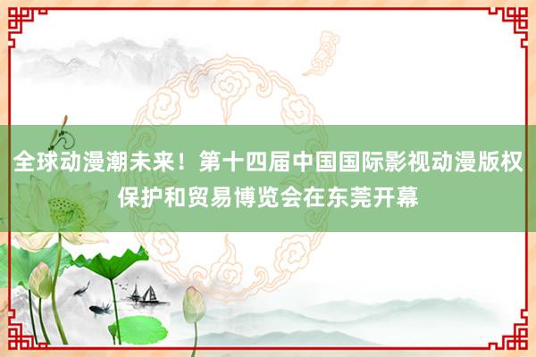 全球动漫潮未来！第十四届中国国际影视动漫版权保护和贸易博览会在东莞开幕