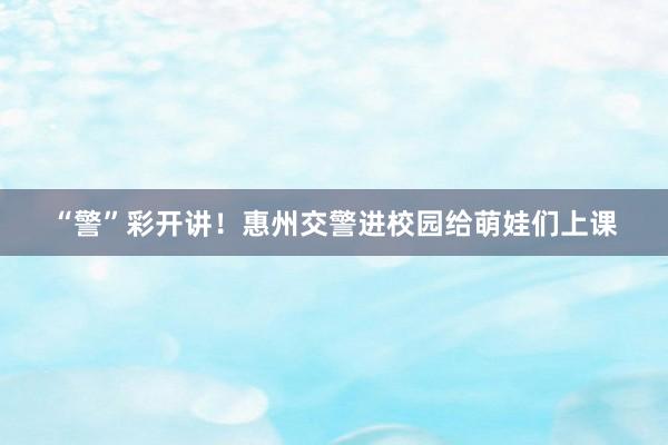 “警”彩开讲！惠州交警进校园给萌娃们上课