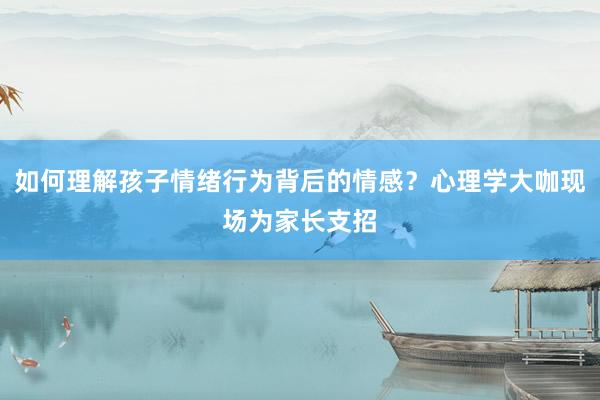 如何理解孩子情绪行为背后的情感？心理学大咖现场为家长支招