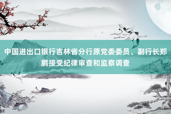 中国进出口银行吉林省分行原党委委员、副行长郑鹏接受纪律审查和监察调查