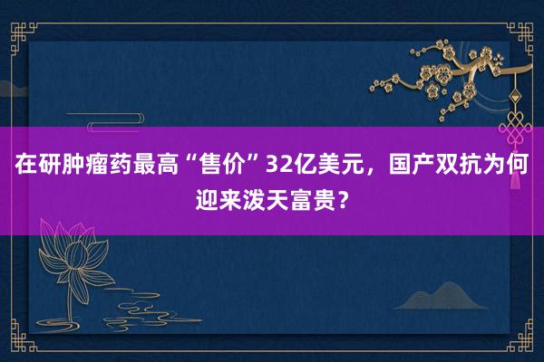 在研肿瘤药最高“售价”32亿美元，国产双抗为何迎来泼天富贵？