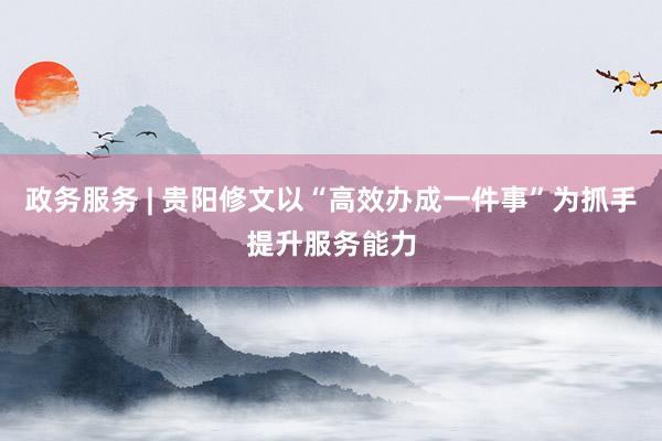 政务服务 | 贵阳修文以“高效办成一件事”为抓手提升服务能力