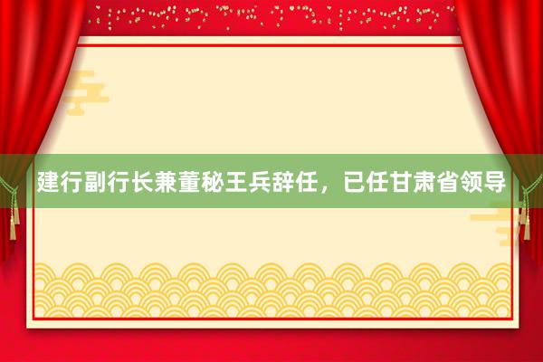 建行副行长兼董秘王兵辞任，已任甘肃省领导