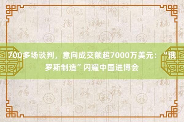 700多场谈判，意向成交额超7000万美元：“俄罗斯制造”闪耀中国进博会