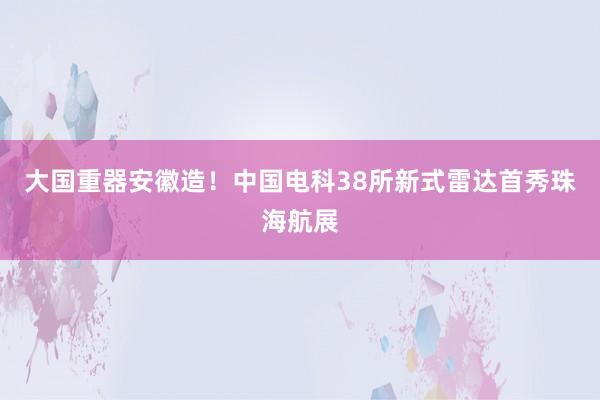 ﻿大国重器安徽造！中国电科38所新式雷达首秀珠海航展