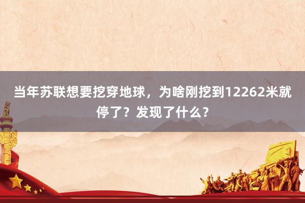 当年苏联想要挖穿地球，为啥刚挖到12262米就停了？发现了什么？