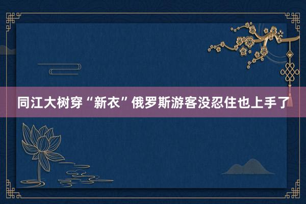 同江大树穿“新衣”俄罗斯游客没忍住也上手了