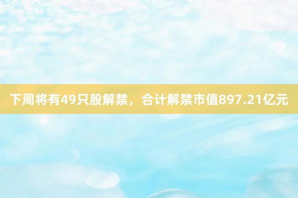 下周将有49只股解禁，合计解禁市值897.21亿元