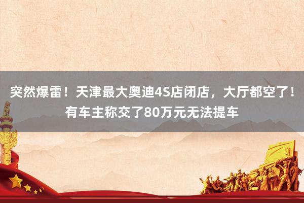 突然爆雷！天津最大奥迪4S店闭店，大厅都空了！有车主称交了80万元无法提车