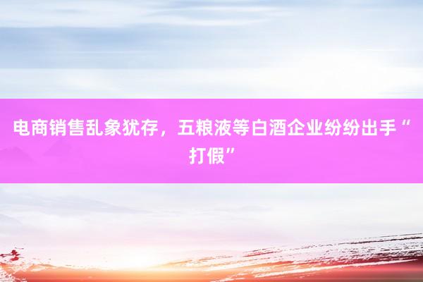 电商销售乱象犹存，五粮液等白酒企业纷纷出手“打假”