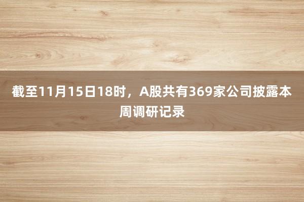 截至11月15日18时，A股共有369家公司披露本周调研记录