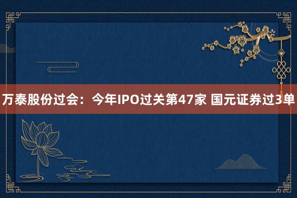 万泰股份过会：今年IPO过关第47家 国元证券过3单