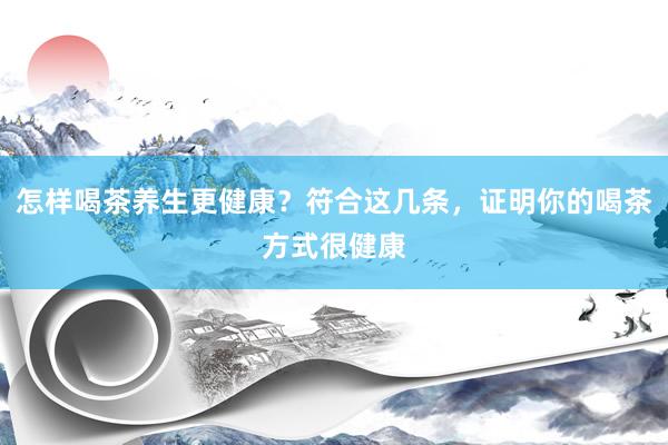 怎样喝茶养生更健康？符合这几条，证明你的喝茶方式很健康