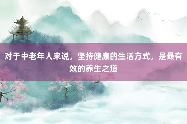 对于中老年人来说，坚持健康的生活方式，是最有效的养生之道