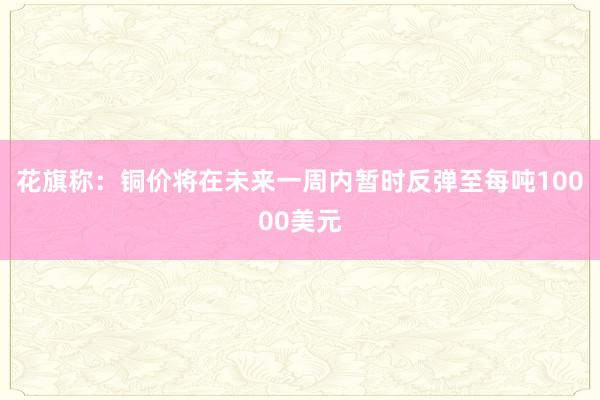 花旗称：铜价将在未来一周内暂时反弹至每吨10000美元