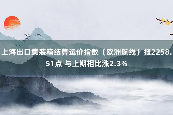 上海出口集装箱结算运价指数（欧洲航线）报2258.51点 与上期相比涨2.3%