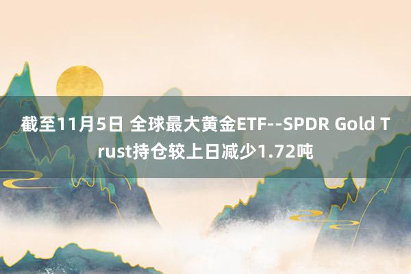 截至11月5日 全球最大黄金ETF--SPDR Gold Trust持仓较上日减少1.72吨