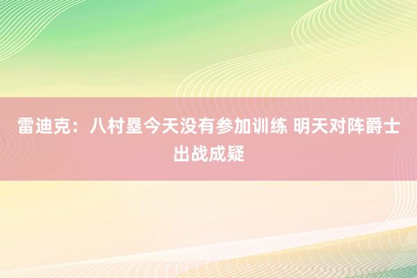 雷迪克：八村塁今天没有参加训练 明天对阵爵士出战成疑