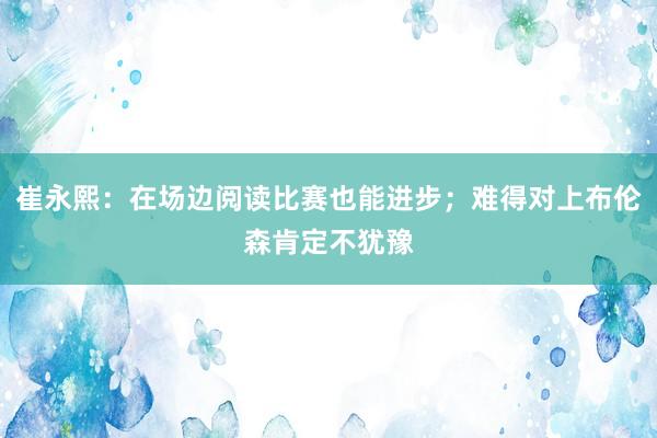 崔永熙：在场边阅读比赛也能进步；难得对上布伦森肯定不犹豫