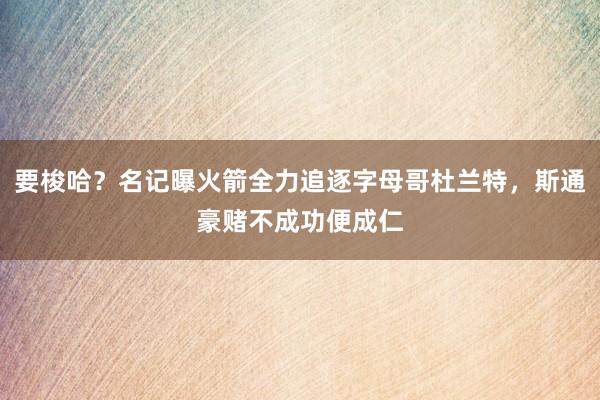 要梭哈？名记曝火箭全力追逐字母哥杜兰特，斯通豪赌不成功便成仁