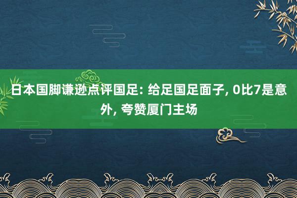 日本国脚谦逊点评国足: 给足国足面子, 0比7是意外, 夸赞厦门主场