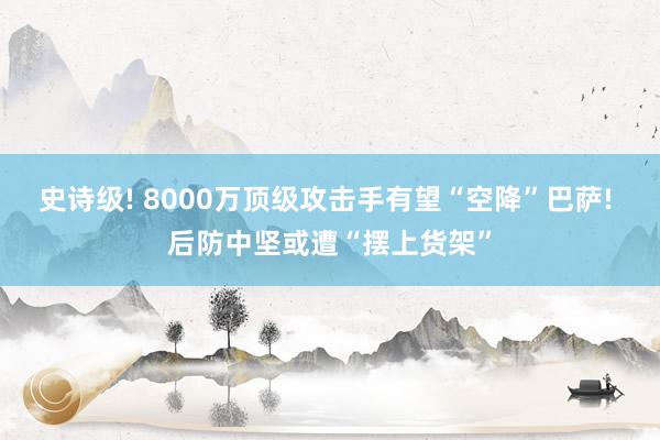 史诗级! 8000万顶级攻击手有望“空降”巴萨! 后防中坚或遭“摆上货架”