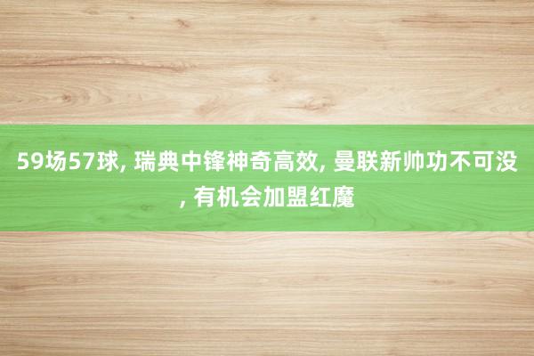 59场57球, 瑞典中锋神奇高效, 曼联新帅功不可没, 有机会加盟红魔