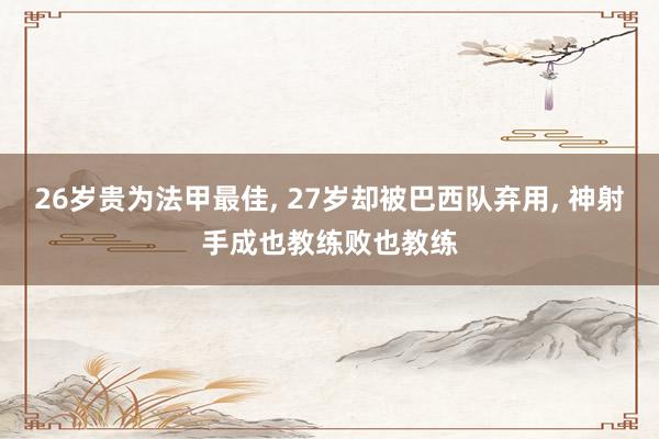 26岁贵为法甲最佳, 27岁却被巴西队弃用, 神射手成也教练败也教练