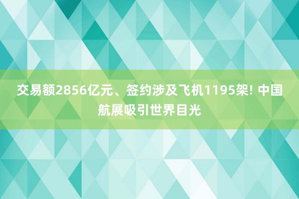 交易额2856亿元、签约涉及飞机1195架! 中国航展吸引世界目光