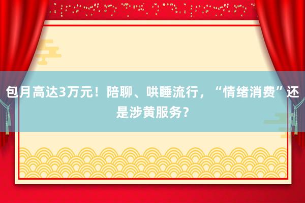 包月高达3万元！陪聊、哄睡流行，“情绪消费”还是涉黄服务？