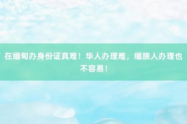 在缅甸办身份证真难！华人办理难，缅族人办理也不容易！