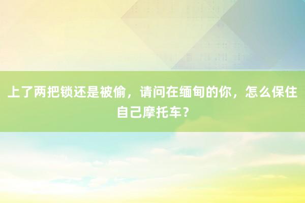 上了两把锁还是被偷，请问在缅甸的你，怎么保住自己摩托车？