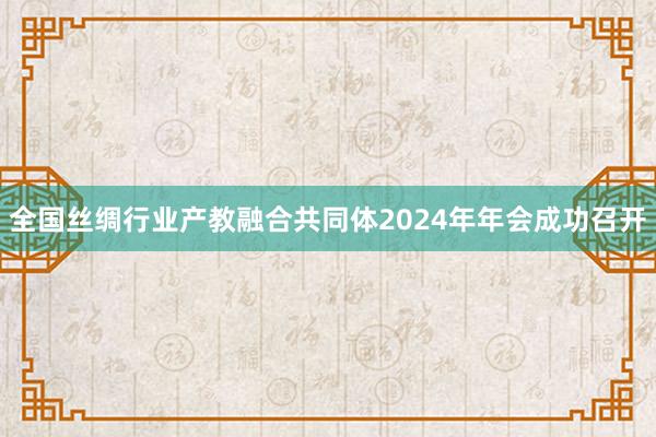 全国丝绸行业产教融合共同体2024年年会成功召开