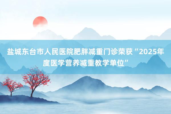 盐城东台市人民医院肥胖减重门诊荣获“2025年度医学营养减重教学单位”