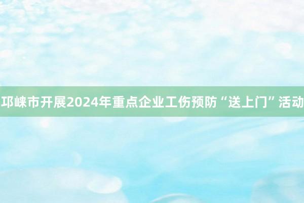 邛崃市开展2024年重点企业工伤预防“送上门”活动