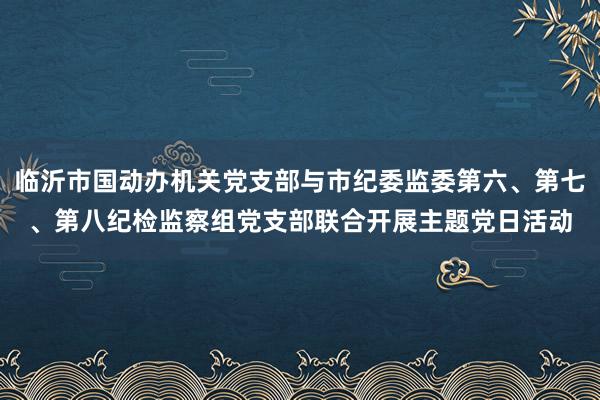 临沂市国动办机关党支部与市纪委监委第六、第七、第八纪检监察组党支部联合开展主题党日活动