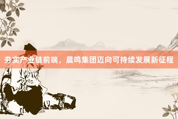 夯实产业链前端，晨鸣集团迈向可持续发展新征程