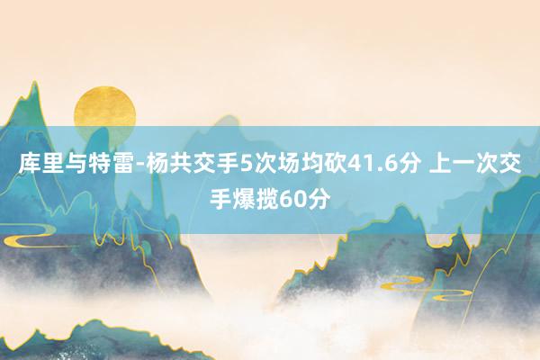 库里与特雷-杨共交手5次场均砍41.6分 上一次交手爆揽60分