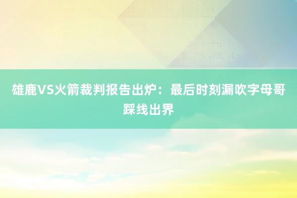 雄鹿VS火箭裁判报告出炉：最后时刻漏吹字母哥踩线出界