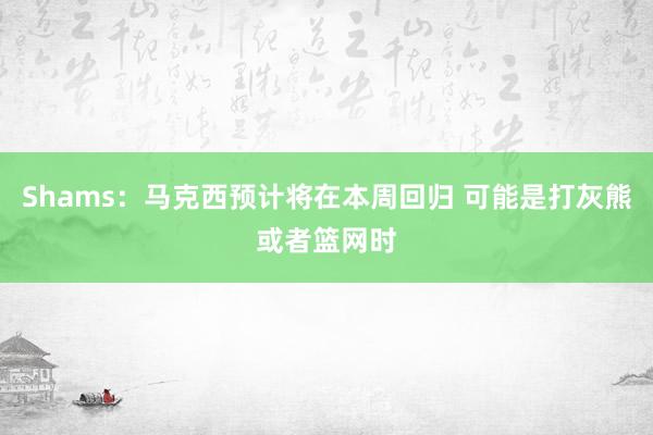 Shams：马克西预计将在本周回归 可能是打灰熊或者篮网时