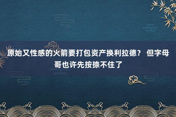 原始又性感的火箭要打包资产换利拉德？ 但字母哥也许先按捺不住了